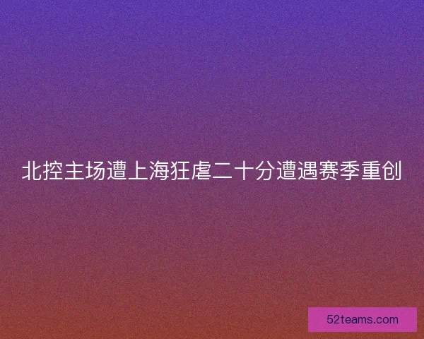北控主场遭上海狂虐二十分遭遇赛季重创