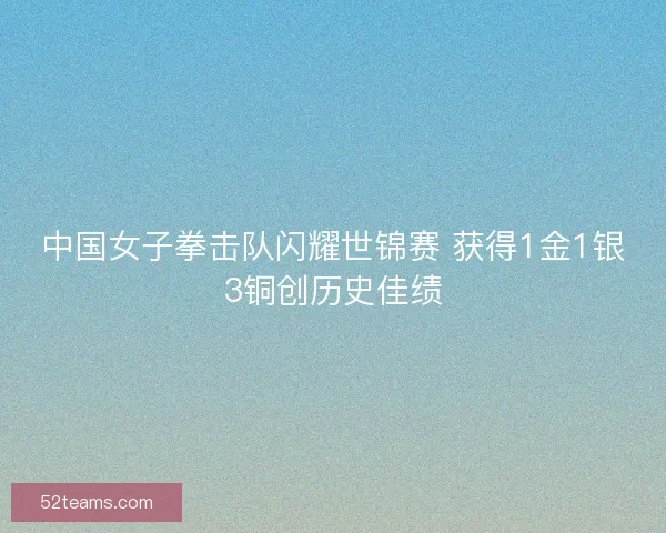 中国女子拳击队闪耀世锦赛 获得1金1银3铜创历史佳绩