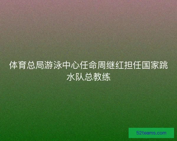 体育总局游泳中心任命周继红担任国家跳水队总教练